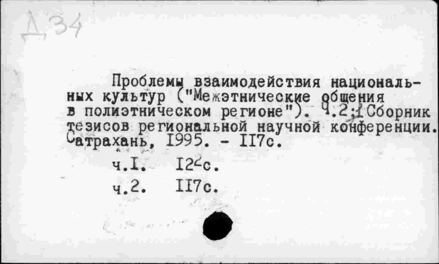 ﻿Проблемы взаимодействия национальных культур ("Межэтнические общения в полиэтническом регионе"). ч.2;1 Сборник тезисов региональной научной конференции ^атрахань, 1995. - 117с.
4.1.	12^с.
4.2.	117с.